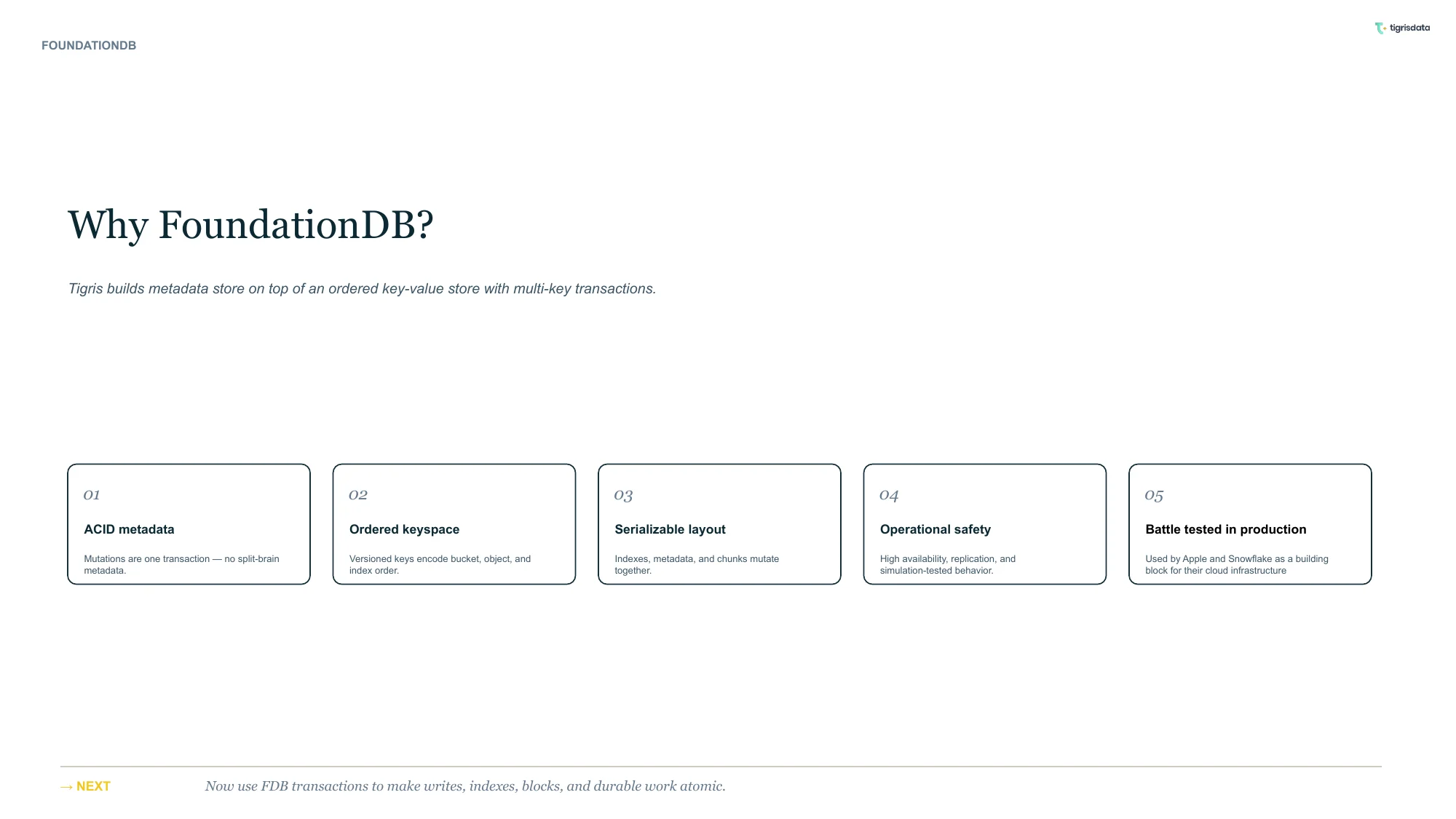 Why FoundationDB? Tigris builds metadata storage on top of an ordered key-value store with multi-key transactions. 1. ACID metadata. Mutations are one transaction, meaning there's no split-brain metadata. 2. Ordered keyspace. Versioned keys encode bucket, object, and index order. 3. Serializeable layout. Indices, metadata, and chunks mutate together. 4. Operational safety. High-availability, replication, and simulation-tested behaviour. 5. Battle-tested in production. Used by Apple and Snowflake as a building block for their cloud infrastructure.